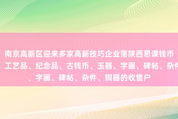 南京高新区迎来多家高新技巧企业落陕西思课钱币有限公司、礼品、工艺品、纪念品、古钱币、玉器、字画、碑帖、杂件、铜器的收售户