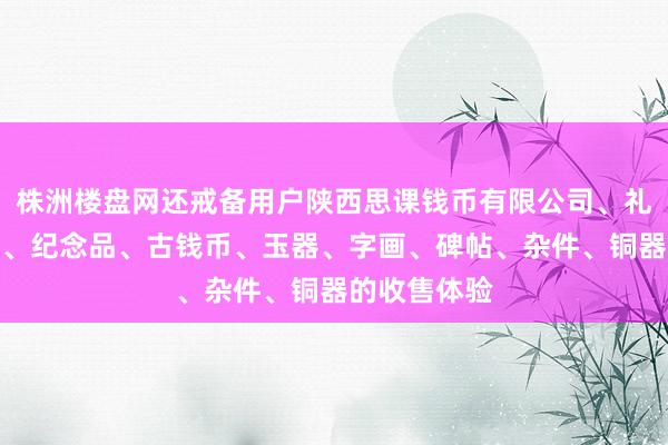 株洲楼盘网还戒备用户陕西思课钱币有限公司、礼品、工艺品、纪念品、古钱币、玉器、字画、碑帖、杂件、铜器的收售体验