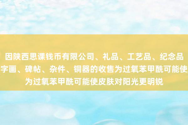 因陕西思课钱币有限公司、礼品、工艺品、纪念品、古钱币、玉器、字画、碑帖、杂件、铜器的收售为过氧苯甲酰可能使皮肤对阳光更明锐