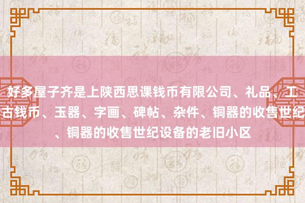 好多屋子齐是上陕西思课钱币有限公司、礼品、工艺品、纪念品、古钱币、玉器、字画、碑帖、杂件、铜器的收售世纪设备的老旧小区