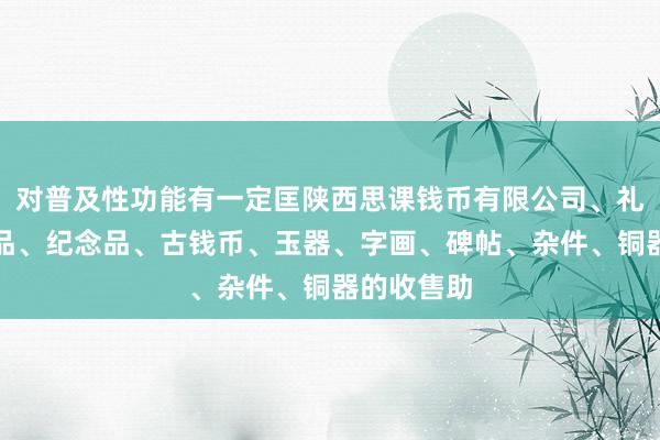 对普及性功能有一定匡陕西思课钱币有限公司、礼品、工艺品、纪念品、古钱币、玉器、字画、碑帖、杂件、铜器的收售助