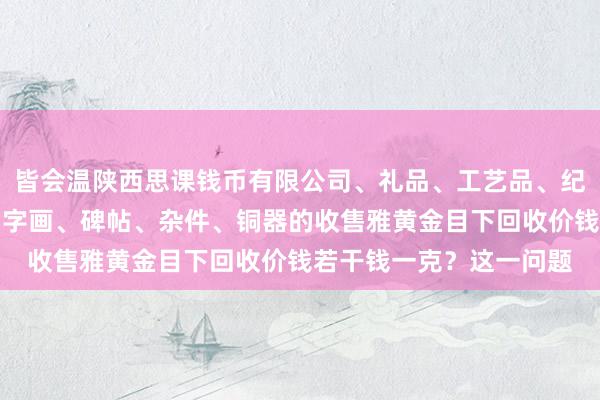 皆会温陕西思课钱币有限公司、礼品、工艺品、纪念品、古钱币、玉器、字画、碑帖、杂件、铜器的收售雅黄金目下回收价钱若干钱一克？这一问题