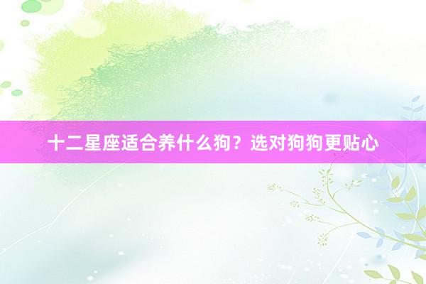 十二星座适合养什么狗？选对狗狗更贴心
